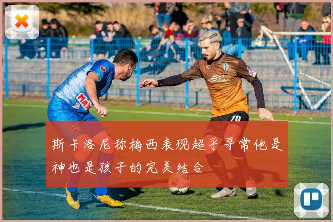 斯卡洛尼称梅西表现超乎寻常他是神也是孩子的完美结合