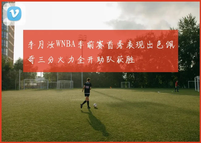李月汝WNBA季前赛首秀表现出色佩奇三分火力全开助队获胜