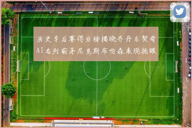 历史季后赛得分榜揭晓乔丹东契奇AI名列前茅尼克斯布伦森表现抢眼