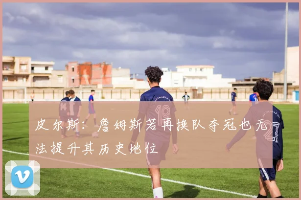 皮尔斯：詹姆斯若再换队夺冠也无法提升其历史地位