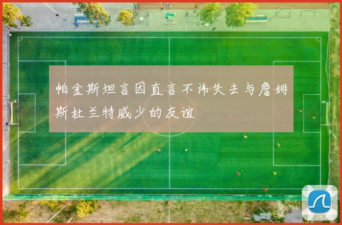 帕金斯坦言因直言不讳失去与詹姆斯杜兰特威少的友谊