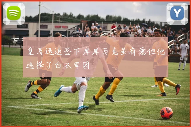 皇马迅速签下库库马竞虽有意但他选择了白衣军团