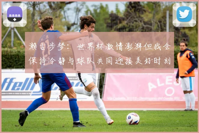 濑古步梦：世界杯激情澎湃但我会保持冷静与球队共同迎接美好时刻