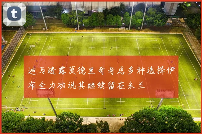 迪马透露莫德里奇考虑多种选择伊布全力劝说其继续留在米兰
