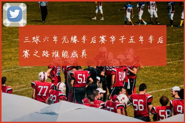 三球六年无缘季后赛华子五年季后赛之路谁能成真