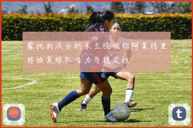 蒙托利沃分析米兰现状称阿莱格里将恢复球队活力与稳定性