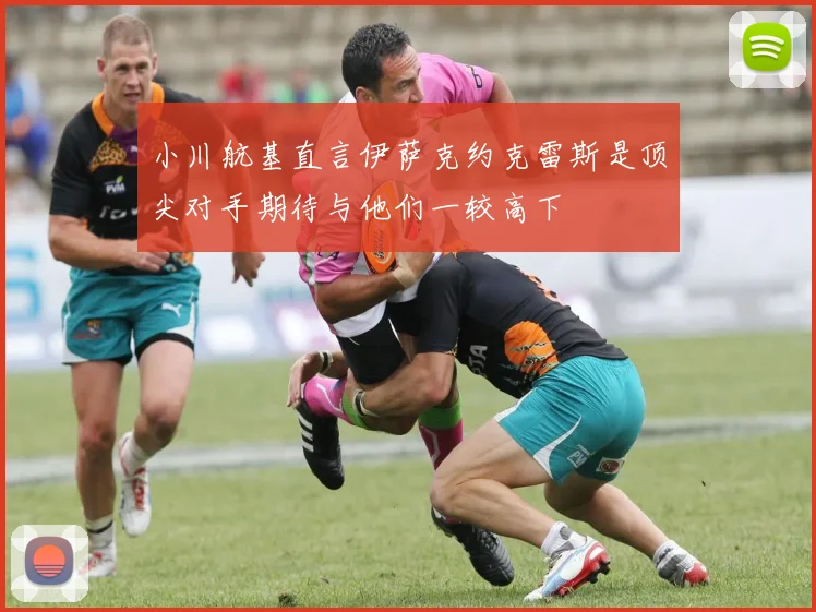 小川航基直言伊萨克约克雷斯是顶尖对手期待与他们一较高下