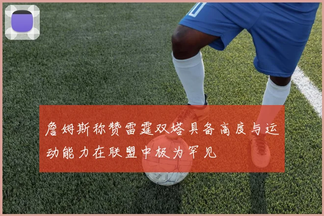 詹姆斯称赞雷霆双塔具备高度与运动能力在联盟中极为罕见