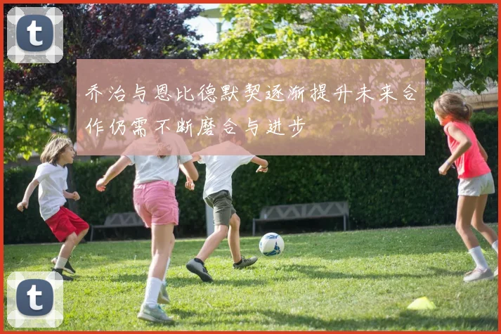 乔治与恩比德默契逐渐提升未来合作仍需不断磨合与进步