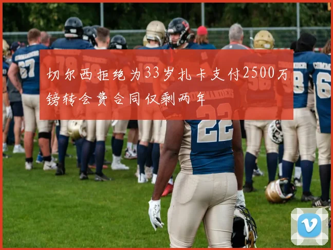 切尔西拒绝为33岁扎卡支付2500万镑转会费合同仅剩两年