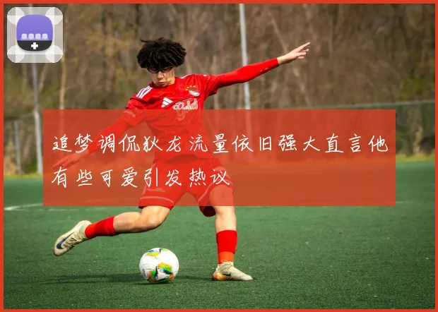 追梦调侃狄龙流量依旧强大直言他有些可爱引发热议