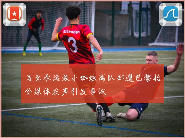 马竞承诺放小蜘蛛离队却遭巴黎抬价媒体发声引发争议