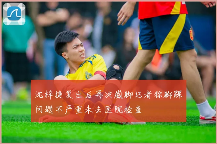 沈梓捷复出后再次崴脚记者称脚踝问题不严重未去医院检查