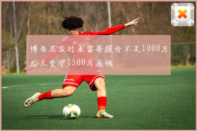 博洛尼亚对米雷蒂报价不足1000万尤文坚守1500万底线